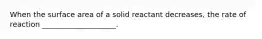 When the surface area of a solid reactant decreases, the rate of reaction ____________________.