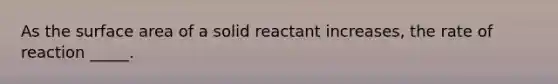 As the surface area of a solid reactant increases, the rate of reaction _____.