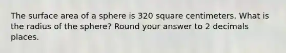 The surface area of a sphere is 320 square centimeters. What is the radius of the sphere? Round your answer to 2 decimals places.