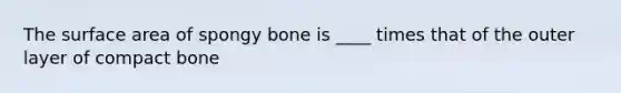 The surface area of spongy bone is ____ times that of the outer layer of compact bone