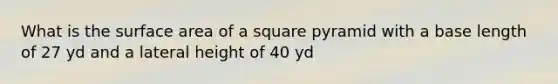 What is the surface area of a square pyramid with a base length of 27 yd and a lateral height of 40 yd