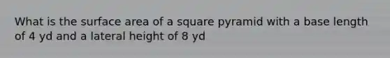 What is the surface area of a square pyramid with a base length of 4 yd and a lateral height of 8 yd