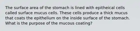 The surface area of the stomach is lined with epitheical cells called surface mucus cells. These cells produce a thick mucus that coats the epithelium on the inside surface of the stomach. What is the purpose of the mucous coating?