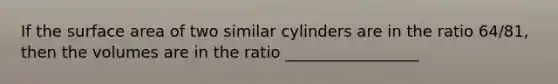 If the surface area of two similar cylinders are in the ratio 64/81, then the volumes are in the ratio _________________