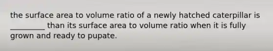 the surface area to volume ratio of a newly hatched caterpillar is _________ than its surface area to volume ratio when it is fully grown and ready to pupate.