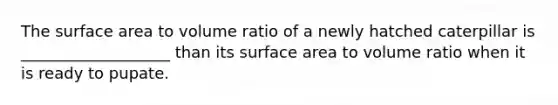 The <a href='https://www.questionai.com/knowledge/kEtsSAPENL-surface-area' class='anchor-knowledge'>surface area</a> to volume ratio of a newly hatched caterpillar is ___________________ than its surface area to volume ratio when it is ready to pupate.