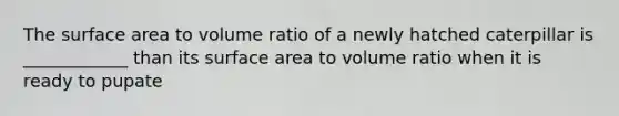 The <a href='https://www.questionai.com/knowledge/kEtsSAPENL-surface-area' class='anchor-knowledge'>surface area</a> to volume ratio of a newly hatched caterpillar is ____________ than its surface area to volume ratio when it is ready to pupate