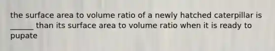 the <a href='https://www.questionai.com/knowledge/kEtsSAPENL-surface-area' class='anchor-knowledge'>surface area</a> to volume ratio of a newly hatched caterpillar is ______ than its surface area to volume ratio when it is ready to pupate