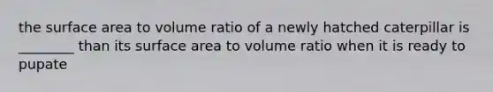 the <a href='https://www.questionai.com/knowledge/kEtsSAPENL-surface-area' class='anchor-knowledge'>surface area</a> to volume ratio of a newly hatched caterpillar is ________ than its surface area to volume ratio when it is ready to pupate