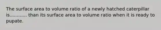 The <a href='https://www.questionai.com/knowledge/kEtsSAPENL-surface-area' class='anchor-knowledge'>surface area</a> to volume ratio of a newly hatched caterpillar is............ than its surface area to volume ratio when it is ready to pupate.