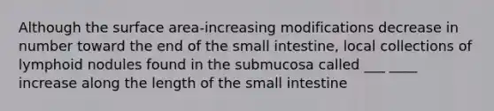 Although the <a href='https://www.questionai.com/knowledge/kEtsSAPENL-surface-area' class='anchor-knowledge'>surface area</a>-increasing modifications decrease in number toward the end of <a href='https://www.questionai.com/knowledge/kt623fh5xn-the-small-intestine' class='anchor-knowledge'>the small intestine</a>, local collections of lymphoid nodules found in the submucosa called ___ ____ increase along the length of the small intestine