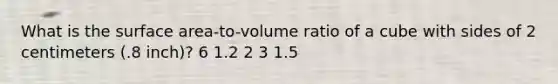 What is the surface area-to-volume ratio of a cube with sides of 2 centimeters (.8 inch)? 6 1.2 2 3 1.5