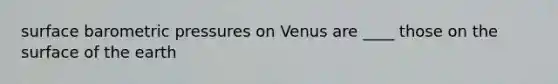 surface barometric pressures on Venus are ____ those on the surface of the earth