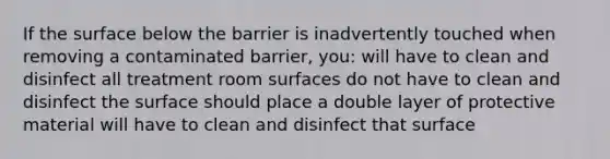 If the surface below the barrier is inadvertently touched when removing a contaminated barrier, you: will have to clean and disinfect all treatment room surfaces do not have to clean and disinfect the surface should place a double layer of protective material will have to clean and disinfect that surface