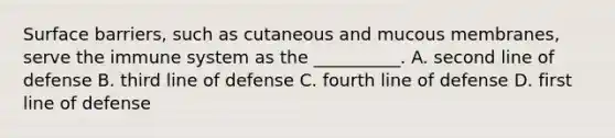 Surface barriers, such as cutaneous and mucous membranes, serve the immune system as the __________. A. second line of defense B. third line of defense C. fourth line of defense D. first line of defense