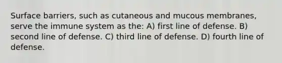 Surface barriers, such as cutaneous and mucous membranes, serve the immune system as the: A) first line of defense. B) second line of defense. C) third line of defense. D) fourth line of defense.