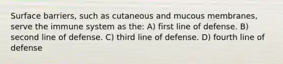 Surface barriers, such as cutaneous and mucous membranes, serve the immune system as the: A) first line of defense. B) second line of defense. C) third line of defense. D) fourth line of defense