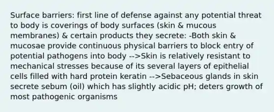 Surface barriers: first line of defense against any potential threat to body is coverings of body surfaces (skin & mucous membranes) & certain products they secrete: -Both skin & mucosae provide continuous physical barriers to block entry of potential pathogens into body -->Skin is relatively resistant to mechanical stresses because of its several layers of epithelial cells filled with hard protein keratin -->Sebaceous glands in skin secrete sebum (oil) which has slightly acidic pH; deters growth of most pathogenic organisms