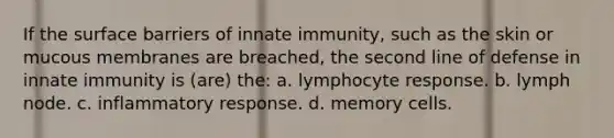 If the surface barriers of innate immunity, such as the skin or mucous membranes are breached, the second line of defense in innate immunity is (are) the: a. lymphocyte response. b. lymph node. c. inflammatory response. d. memory cells.