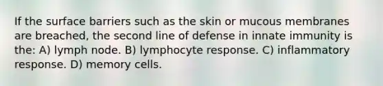 If the surface barriers such as the skin or mucous membranes are breached, the second line of defense in innate immunity is the: A) lymph node. B) lymphocyte response. C) inflammatory response. D) memory cells.