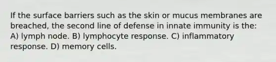 If the surface barriers such as the skin or mucus membranes are breached, the second line of defense in innate immunity is the: A) lymph node. B) lymphocyte response. C) inflammatory response. D) memory cells.