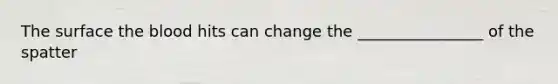The surface the blood hits can change the ________________ of the spatter