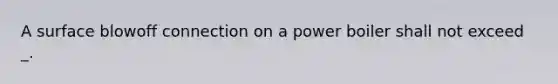 A surface blowoff connection on a power boiler shall not exceed _.