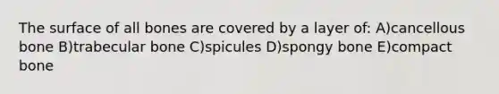 The surface of all bones are covered by a layer of: A)cancellous bone B)trabecular bone C)spicules D)spongy bone E)compact bone