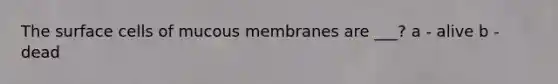 The surface cells of mucous membranes are ___? a - alive b - dead