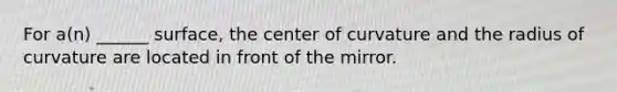 For a(n) ______ surface, the center of curvature and the radius of curvature are located in front of the mirror.