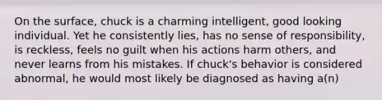 On the surface, chuck is a charming intelligent, good looking individual. Yet he consistently lies, has no sense of responsibility, is reckless, feels no guilt when his actions harm others, and never learns from his mistakes. If chuck's behavior is considered abnormal, he would most likely be diagnosed as having a(n)