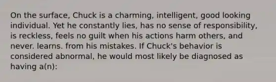 On the surface, Chuck is a charming, intelligent, good looking individual. Yet he constantly lies, has no sense of responsibility, is reckless, feels no guilt when his actions harm others, and never. learns. from his mistakes. If Chuck's behavior is considered abnormal, he would most likely be diagnosed as having a(n):