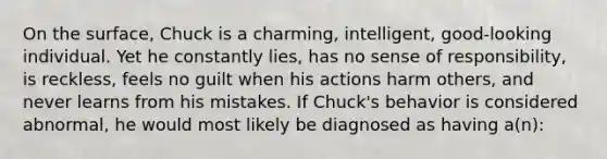 On the surface, Chuck is a charming, intelligent, good-looking individual. Yet he constantly lies, has no sense of responsibility, is reckless, feels no guilt when his actions harm others, and never learns from his mistakes. If Chuck's behavior is considered abnormal, he would most likely be diagnosed as having a(n):