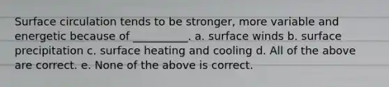 Surface circulation tends to be stronger, more variable and energetic because of __________. a. surface winds b. surface precipitation c. surface heating and cooling d. All of the above are correct. e. None of the above is correct.