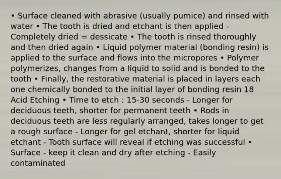 • Surface cleaned with abrasive (usually pumice) and rinsed with water • The tooth is dried and etchant is then applied - Completely dried = dessicate • The tooth is rinsed thoroughly and then dried again • Liquid polymer material (bonding resin) is applied to the surface and flows into the micropores • Polymer polymerizes, changes from a liquid to solid and is bonded to the tooth • Finally, the restorative material is placed in layers each one chemically bonded to the initial layer of bonding resin 18 Acid Etching • Time to etch : 15-30 seconds - Longer for deciduous teeth, shorter for permanent teeth • Rods in deciduous teeth are less regularly arranged, takes longer to get a rough surface - Longer for gel etchant, shorter for liquid etchant - Tooth surface will reveal if etching was successful • Surface - keep it clean and dry after etching - Easily contaminated