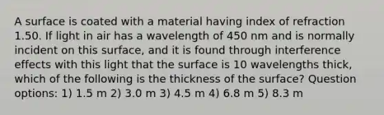 A surface is coated with a material having index of refraction 1.50. If light in air has a wavelength of 450 nm and is normally incident on this surface, and it is found through interference effects with this light that the surface is 10 wavelengths thick, which of the following is the thickness of the surface? Question options: 1) 1.5 m 2) 3.0 m 3) 4.5 m 4) 6.8 m 5) 8.3 m