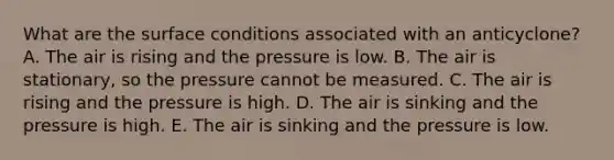 What are the surface conditions associated with an anticyclone? A. The air is rising and the pressure is low. B. The air is stationary, so the pressure cannot be measured. C. The air is rising and the pressure is high. D. The air is sinking and the pressure is high. E. The air is sinking and the pressure is low.