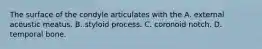 The surface of the condyle articulates with the A. external acoustic meatus. B. styloid process. C. coronoid notch. D. temporal bone.