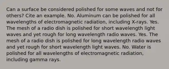 Can a surface be considered polished for some waves and not for others? Cite an example. No. Aluminum can be polished for all wavelengths of electromagnetic radiation, including X-rays. Yes. The mesh of a radio dish is polished for short wavelength light waves and yet rough for long wavelength radio waves. Yes. The mesh of a radio dish is polished for long wavelength radio waves and yet rough for short wavelength light waves. No. Water is polished for all wavelengths of electromagnetic radiation, including gamma rays.