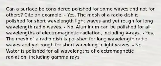 Can a surface be considered polished for some waves and not for others? Cite an example. - Yes. The mesh of a radio dish is polished for short wavelength light waves and yet rough for long wavelength radio waves. - No. Aluminum can be polished for all wavelengths of electromagnetic radiation, including X-rays. - Yes. The mesh of a radio dish is polished for long wavelength radio waves and yet rough for short wavelength light waves. - No. Water is polished for all wavelengths of electromagnetic radiation, including gamma rays.