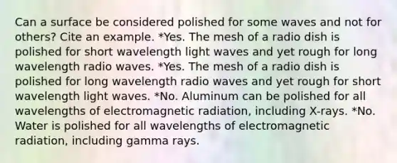 Can a surface be considered polished for some waves and not for others? Cite an example. *Yes. The mesh of a radio dish is polished for short wavelength light waves and yet rough for long wavelength radio waves. *Yes. The mesh of a radio dish is polished for long wavelength radio waves and yet rough for short wavelength light waves. *No. Aluminum can be polished for all wavelengths of electromagnetic radiation, including X-rays. *No. Water is polished for all wavelengths of electromagnetic radiation, including gamma rays.