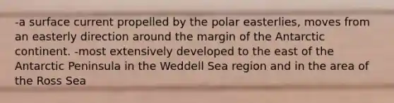 -a surface current propelled by the polar easterlies, moves from an easterly direction around the margin of the Antarctic continent. -most extensively developed to the east of the Antarctic Peninsula in the Weddell Sea region and in the area of the Ross Sea