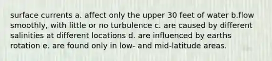 surface currents a. affect only the upper 30 feet of water b.flow smoothly, with little or no turbulence c. are caused by different salinities at different locations d. are influenced by earths rotation e. are found only in low- and mid-latitude areas.