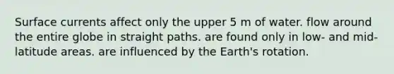 Surface currents affect only the upper 5 m of water. flow around the entire globe in straight paths. are found only in low- and mid-latitude areas. are influenced by the Earth's rotation.