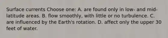 Surface currents Choose one: A. are found only in low- and mid-latitude areas. B. flow smoothly, with little or no turbulence. C. are influenced by the Earth's rotation. D. affect only the upper 30 feet of water.