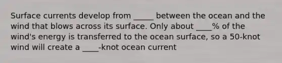 Surface currents develop from _____ between the ocean and the wind that blows across its surface. Only about ____% of the wind's energy is transferred to the ocean surface, so a 50-knot wind will create a ____-knot ocean current