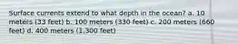 Surface currents extend to what depth in the ocean? a. 10 meters (33 feet) b. 100 meters (330 feet) c. 200 meters (660 feet) d. 400 meters (1,300 feet)