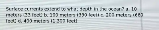 Surface currents extend to what depth in the ocean? a. 10 meters (33 feet) b. 100 meters (330 feet) c. 200 meters (660 feet) d. 400 meters (1,300 feet)