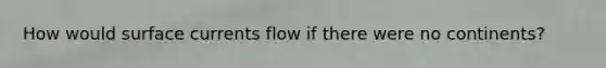 How would surface currents flow if there were no continents?