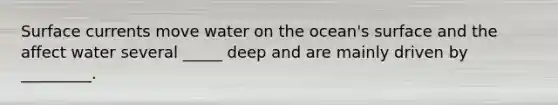 Surface currents move water on the ocean's surface and the affect water several _____ deep and are mainly driven by _________.